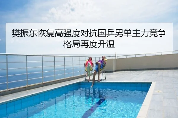 樊振东恢复高强度对抗国乒男单主力竞争格局再度升温